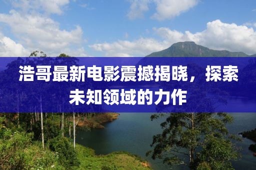 浩哥最新电影震撼揭晓，探索未知领域的力作