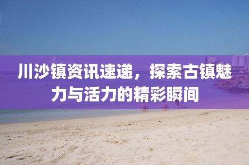 川沙镇资讯速递，探索古镇魅力与活力的精彩瞬间