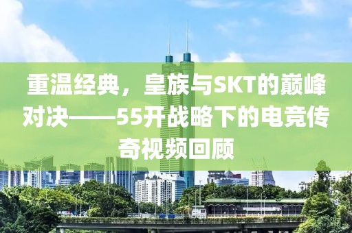 重温经典，皇族与SKT的巅峰对决——55开战略下的电竞传奇视频回顾