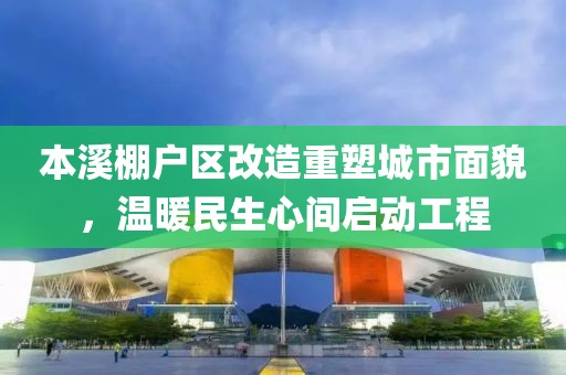 本溪棚户区改造重塑城市面貌，温暖民生心间启动工程