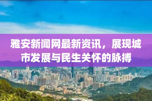 雅安新闻网最新资讯，展现城市发展与民生关怀的脉搏