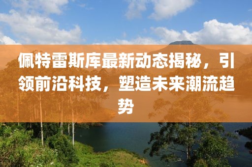 佩特雷斯库最新动态揭秘，引领前沿科技，塑造未来潮流趋势