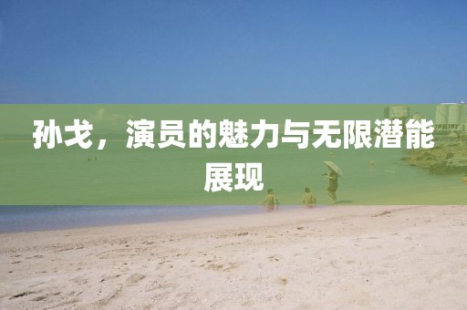 孙戈，演员的魅力与无限潜能展现