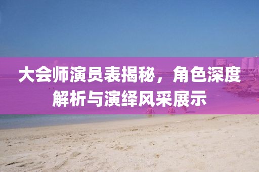 大会师演员表揭秘，角色深度解析与演绎风采展示