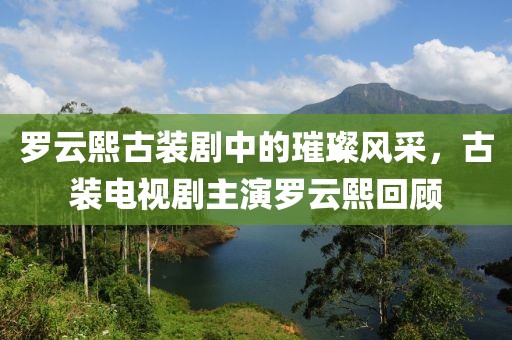 罗云熙古装剧中的璀璨风采，古装电视剧主演罗云熙回顾