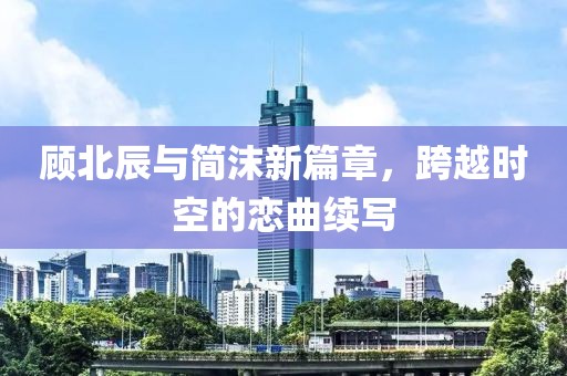 顾北辰与简沫新篇章，跨越时空的恋曲续写