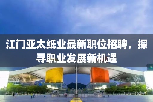江门亚太纸业最新职位招聘，探寻职业发展新机遇