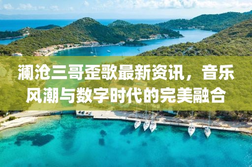 澜沧三哥歪歌最新资讯，音乐风潮与数字时代的完美融合