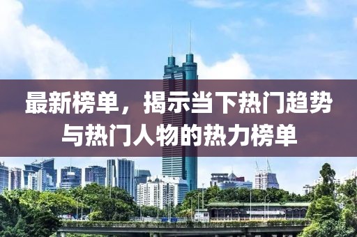 最新榜单，揭示当下热门趋势与热门人物的热力榜单