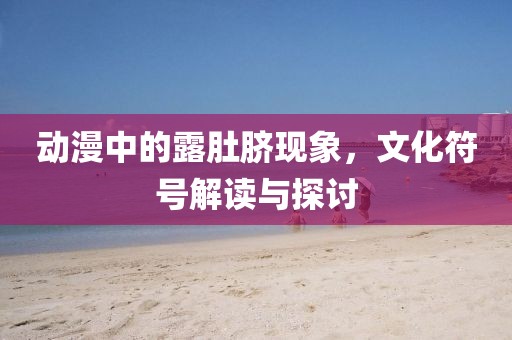 动漫中的露肚脐现象，文化符号解读与探讨