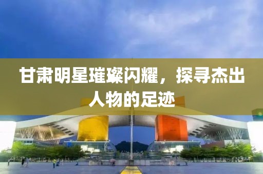 甘肃明星璀璨闪耀，探寻杰出人物的足迹
