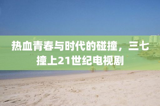 热血青春与时代的碰撞，三七撞上21世纪电视剧