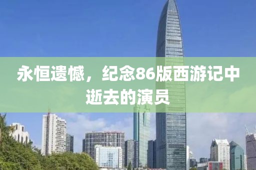永恒遗憾，纪念86版西游记中逝去的演员