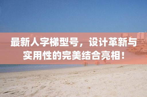 最新人字梯型号，设计革新与实用性的完美结合亮相！