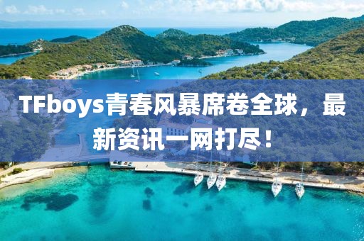 TFboys青春风暴席卷全球，最新资讯一网打尽！