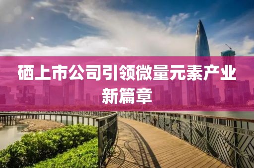 硒上市公司引领微量元素产业新篇章