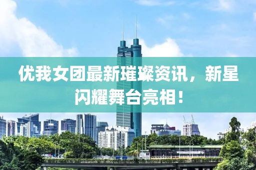 优我女团最新璀璨资讯，新星闪耀舞台亮相！