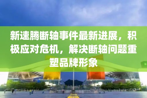 新速腾断轴事件最新进展，积极应对危机，解决断轴问题重塑品牌形象