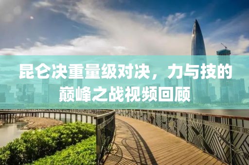 昆仑决重量级对决，力与技的巅峰之战视频回顾