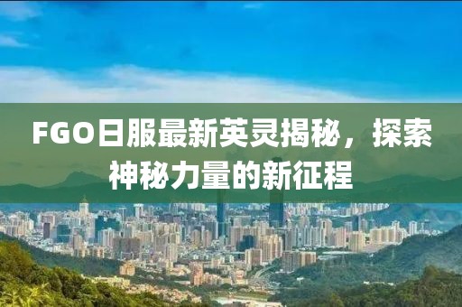 FGO日服最新英灵揭秘，探索神秘力量的新征程