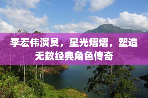 李宏伟演员，星光熠熠，塑造无数经典角色传奇
