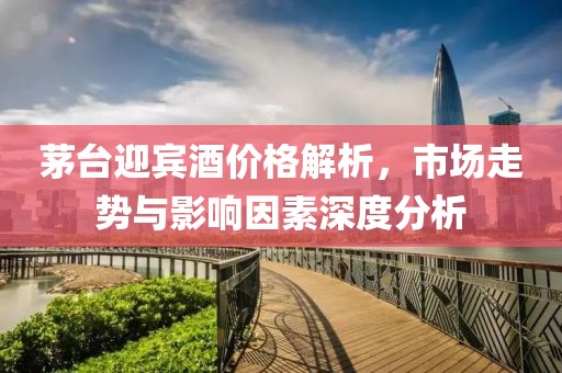 茅台迎宾酒价格解析，市场走势与影响因素深度分析