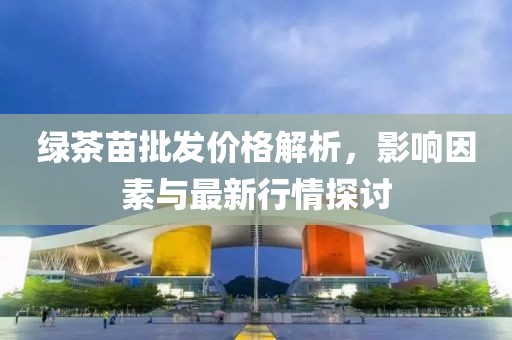 绿茶苗批发价格解析，影响因素与最新行情探讨