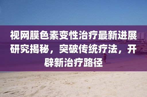 视网膜色素变性治疗最新进展研究揭秘，突破传统疗法，开辟新治疗路径