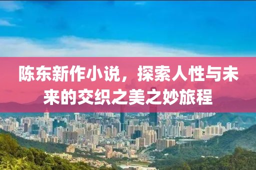 陈东新作小说，探索人性与未来的交织之美之妙旅程