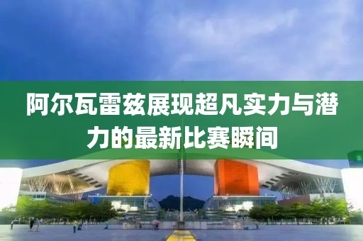阿尔瓦雷兹展现超凡实力与潜力的最新比赛瞬间