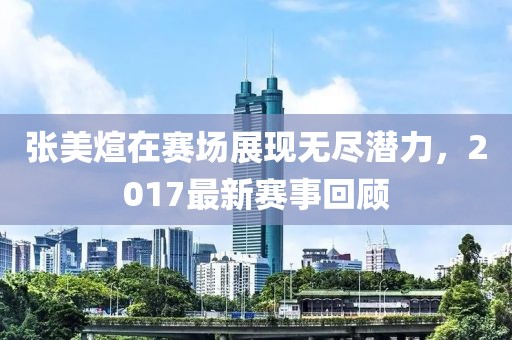 张美煊在赛场展现无尽潜力，2017最新赛事回顾