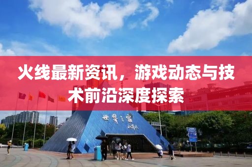 火线最新资讯，游戏动态与技术前沿深度探索