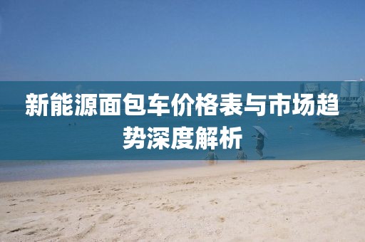新能源面包车价格表与市场趋势深度解析