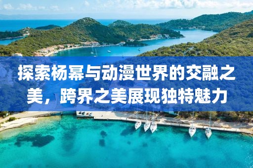 探索杨幂与动漫世界的交融之美，跨界之美展现独特魅力