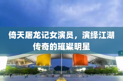 倚天屠龙记女演员，演绎江湖传奇的璀璨明星