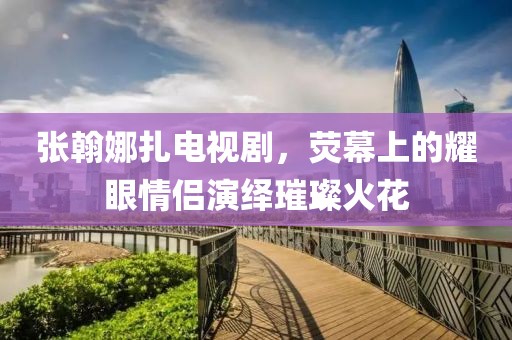 张翰娜扎电视剧，荧幕上的耀眼情侣演绎璀璨火花