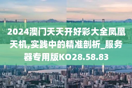 2024澳门天天开好彩大全凤凰天机,实践中的精准剖析_服务器专用版KO28.58.83