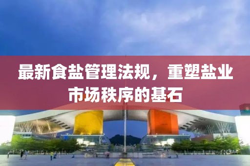 最新食盐管理法规，重塑盐业市场秩序的基石