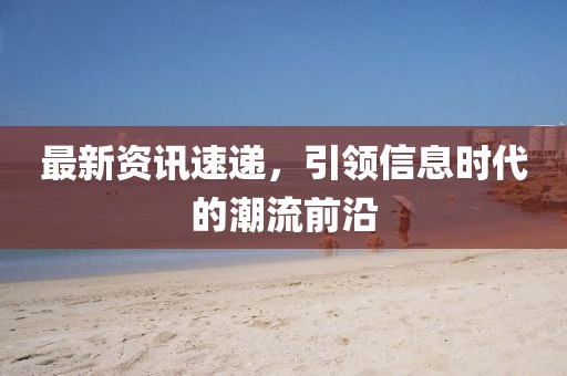 最新资讯速递，引领信息时代的潮流前沿