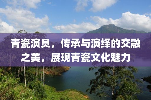 青瓷演员，传承与演绎的交融之美，展现青瓷文化魅力