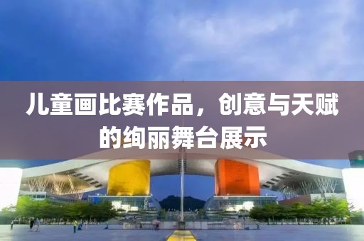 儿童画比赛作品，创意与天赋的绚丽舞台展示