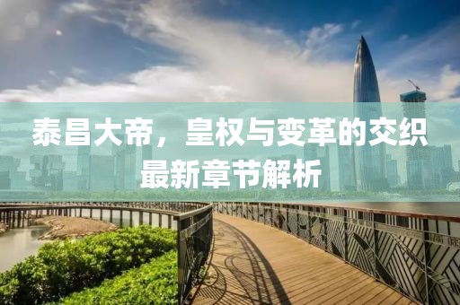泰昌大帝，皇权与变革的交织最新章节解析
