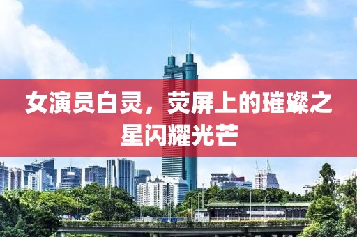 女演员白灵，荧屏上的璀璨之星闪耀光芒