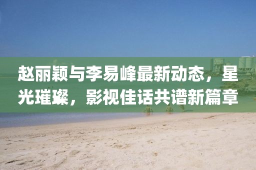 赵丽颖与李易峰最新动态，星光璀璨，影视佳话共谱新篇章