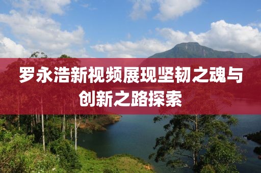 罗永浩新视频展现坚韧之魂与创新之路探索