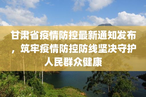 甘肃省疫情防控最新通知发布，筑牢疫情防控防线坚决守护人民群众健康