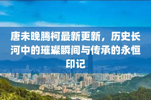 唐未晚腾柯最新更新，历史长河中的璀璨瞬间与传承的永恒印记