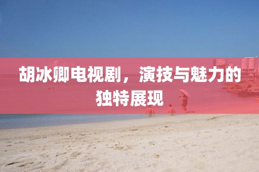 胡冰卿电视剧，演技与魅力的独特展现