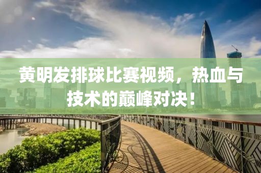 黄明发排球比赛视频，热血与技术的巅峰对决！