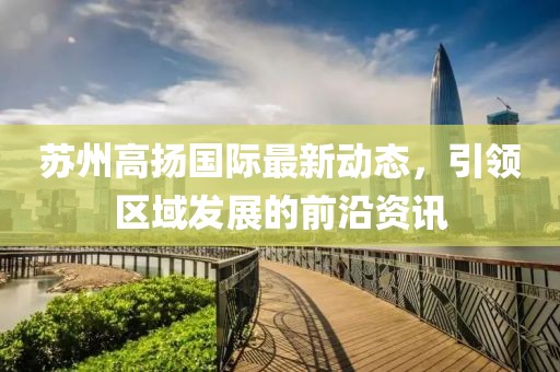 苏州高扬国际最新动态，引领区域发展的前沿资讯